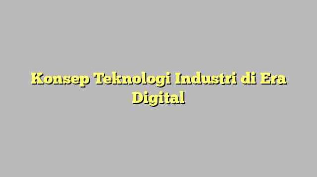 Konsep Teknologi Industri di Era Digital